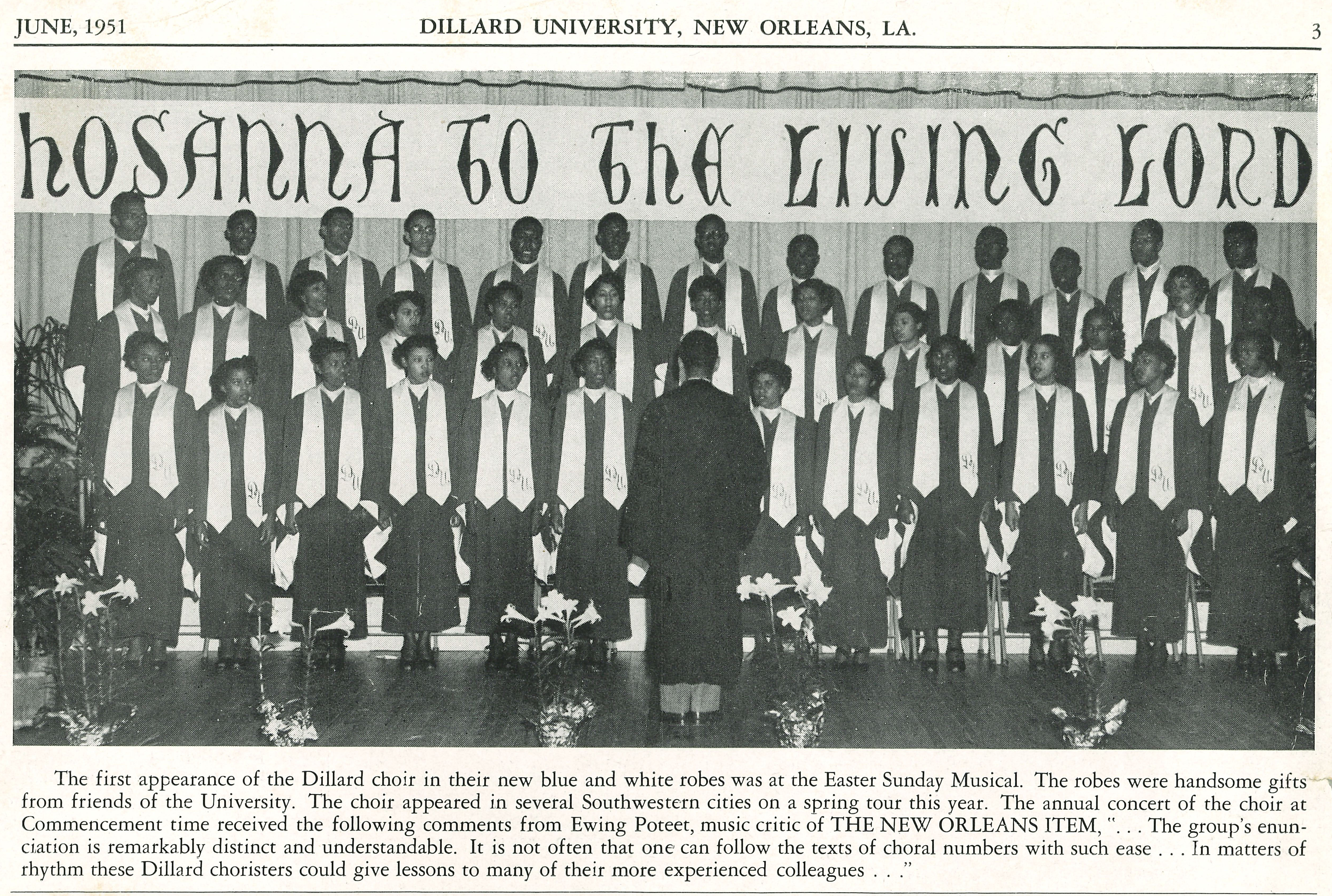 JUNE, 1951; DILLARD UNIVERSITY, NEW ORLEANS, LA.; HOSANNA TO THE LIVING LORD <br />
                        The first appearance of the Dillard choir in their new blue and white robes was at the Easter Sunday 
                        Musical. The robes were handsome gifts from friends of the University. The choir appeared in several 
                        Southwestern cities on a spring tour this year. The annual concert of the choir at Commencement time 
                        received the following comments from Ewing Poteet, music critic of THE NEW ORLEANS ITEM, '... The group's
                        enunciation is remarkably distinct and understandable. It is not often that one can follow the texts of 
                        choral numbers with such ease... In matters of rhythm these Dillard choristers could give lessons to many 
                        of their more experienced colleagues...'